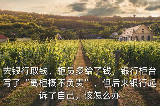 去銀行取錢，柜員多給了錢，銀行柜臺寫了“離柜概不負責(zé)”，但后來銀行起訴了自己，該怎么辦