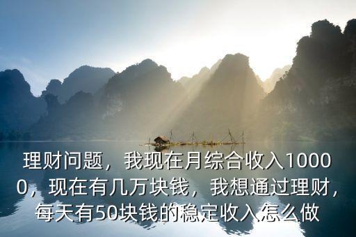 理財(cái)問題，我現(xiàn)在月綜合收入10000，現(xiàn)在有幾萬塊錢，我想通過理財(cái)，每天有50塊錢的穩(wěn)定收入怎么做
