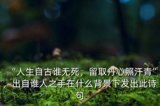 “人生自古誰無死，留取丹心照汗青”，出自誰人之手在什么背景下發(fā)出此詩句