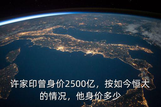 許家印曾身價2500億，按如今恒大的情況，他身價多少