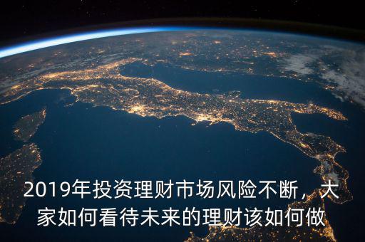 2019年投資理財市場風險不斷，大家如何看待未來的理財該如何做