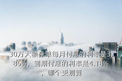 30萬(wàn)大額存單每月付息的利率是3.85%，到期付息的利率是4.18%，哪個(gè)更劃算