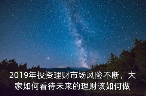 2019年投資理財市場風險不斷，大家如何看待未來的理財該如何做