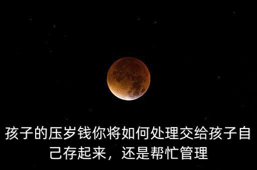 孩子的壓歲錢你將如何處理交給孩子自己存起來，還是幫忙管理