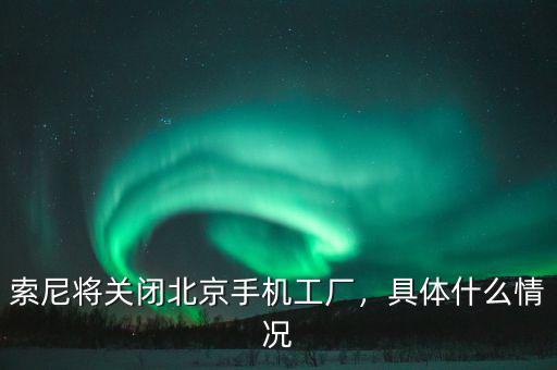 索尼將關(guān)閉北京手機工廠，具體什么情況