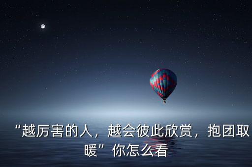 “越厲害的人，越會彼此欣賞，抱團取暖”你怎么看