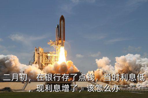 二月初，在銀行存了點(diǎn)錢，當(dāng)時(shí)利息低，現(xiàn)利息增了，該怎么辦