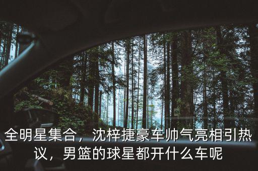 全明星集合，沈梓捷豪車帥氣亮相引熱議，男籃的球星都開什么車呢