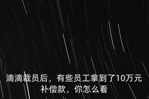 滴滴裁員后，有些員工拿到了10萬元補償款，你怎么看