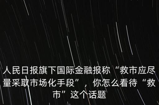 人民日報旗下國際金融報稱“救市應盡量采取市場化手段”，你怎么看待“救市”這個話題