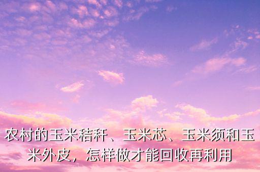 農(nóng)村的玉米秸稈、玉米芯、玉米須和玉米外皮，怎樣做才能回收再利用