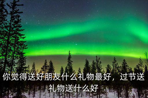 你覺(jué)得送好朋友什么禮物最好，過(guò)節(jié)送禮物送什么好