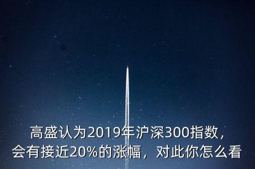 高盛認為2019年滬深300指數(shù)，會有接近20%的漲幅，對此你怎么看
