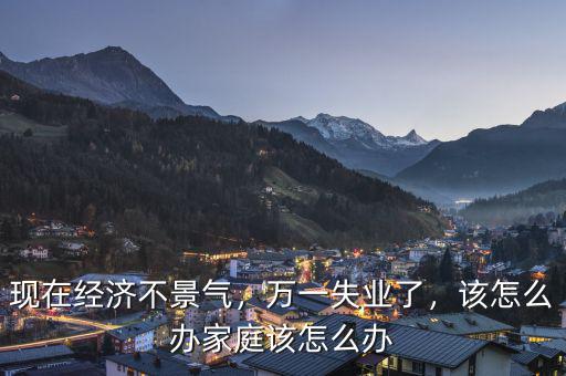 現(xiàn)在經濟不景氣，萬一失業(yè)了，該怎么辦家庭該怎么辦