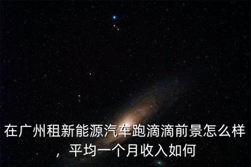 在廣州租新能源汽車(chē)跑滴滴前景怎么樣，平均一個(gè)月收入如何