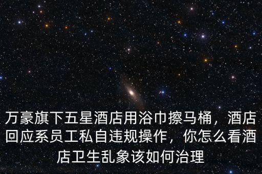 萬豪旗下五星酒店用浴巾擦馬桶，酒店回應(yīng)系員工私自違規(guī)操作，你怎么看酒店衛(wèi)生亂象該如何治理