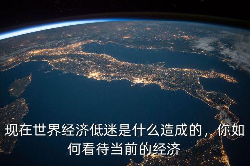 現(xiàn)在世界經(jīng)濟低迷是什么造成的，你如何看待當(dāng)前的經(jīng)濟