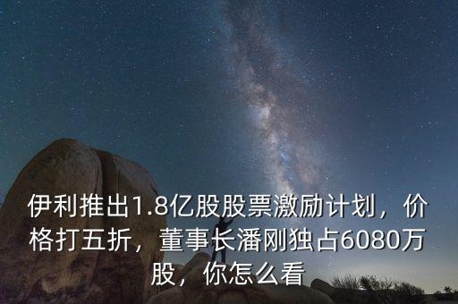 伊利推出1.8億股股票激勵計劃，價格打五折，董事長潘剛獨占6080萬股，你怎么看