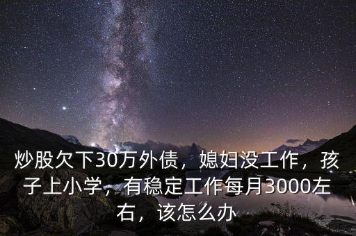 炒股欠下30萬外債，媳婦沒工作，孩子上小學，有穩(wěn)定工作每月3000左右，該怎么辦