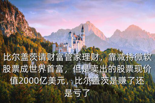 比爾蓋茨請(qǐng)財(cái)富管家理財(cái)，靠減持微軟股票成世界首富，但是賣出的股票現(xiàn)價(jià)值2000億美元，比爾蓋茨是賺了還是虧了