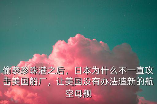 偷襲珍珠港之后，日本為什么不一直攻擊美國船廠，讓美國沒有辦法造新的航空母艦