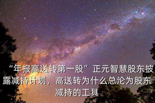 “年報(bào)高送轉(zhuǎn)第一股”正元智慧股東披露減持計(jì)劃，高送轉(zhuǎn)為什么總淪為股東減持的工具