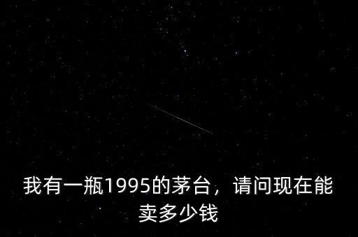 我有一瓶1995的茅臺(tái)，請(qǐng)問(wèn)現(xiàn)在能賣(mài)多少錢(qián)