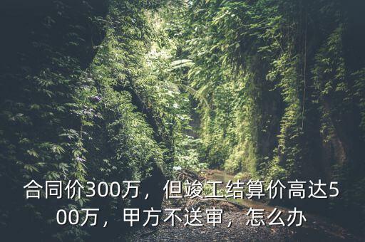 造價(jià)超過5000萬(wàn)合同怎么簽,但竣工結(jié)算價(jià)高達(dá)500萬(wàn)