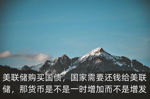 美聯(lián)儲購買國債，國家需要還錢給美聯(lián)儲，那貨幣是不是一時增加而不是增發(fā)