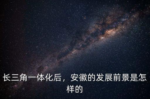 長(zhǎng)三角一體化后，安徽的發(fā)展前景是怎樣的