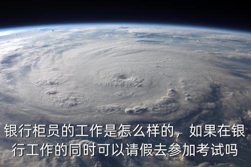 銀行柜員的工作是怎么樣的，如果在銀行工作的同時可以請假去參加考試嗎