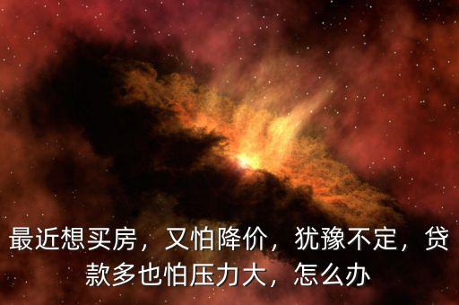最近想買房，又怕降價，猶豫不定，貸款多也怕壓力大，怎么辦