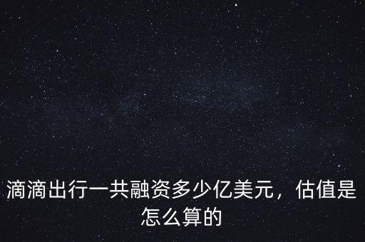 滴滴出行一共融資多少億美元，估值是怎么算的