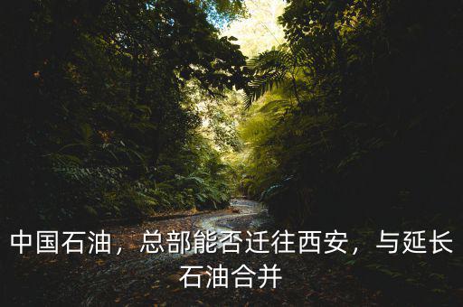 中國石油，總部能否遷往西安，與延長石油合并