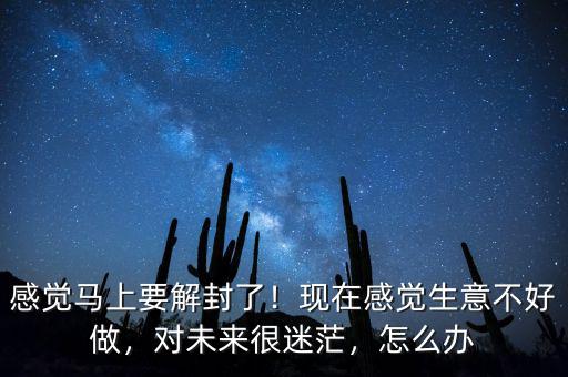 感覺馬上要解封了！現(xiàn)在感覺生意不好做，對未來很迷茫，怎么辦