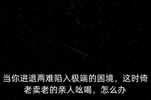 當(dāng)你進(jìn)退兩難陷入極端的困境，這時(shí)倚老賣(mài)老的親人吆喝，怎么辦