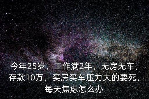 今年25歲，工作滿2年，無房無車，存款10萬，買房買車壓力大的要死，每天焦慮怎么辦