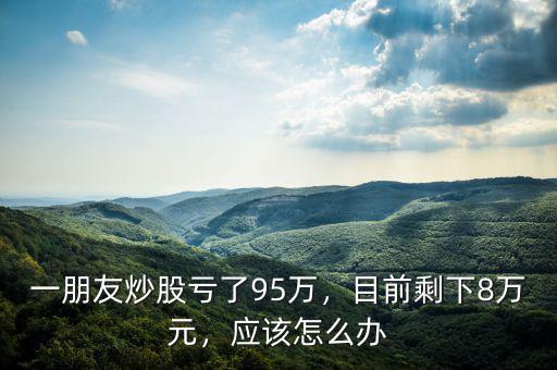 一朋友炒股虧了95萬，目前剩下8萬元，應(yīng)該怎么辦