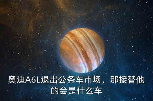 奧迪A6L退出公務(wù)車市場，那接替他的會是什么車