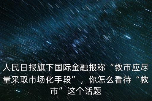 人民日?qǐng)?bào)旗下國(guó)際金融報(bào)稱(chēng)“救市應(yīng)盡量采取市場(chǎng)化手段”，你怎么看待“救市”這個(gè)話題