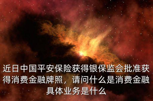 近日中國平安保險獲得銀保監(jiān)會批準獲得消費金融牌照，請問什么是消費金融具體業(yè)務(wù)是什么