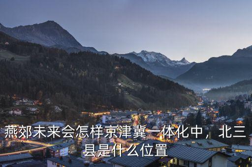 燕郊未來會怎樣京津冀一體化中，北三縣是什么位置