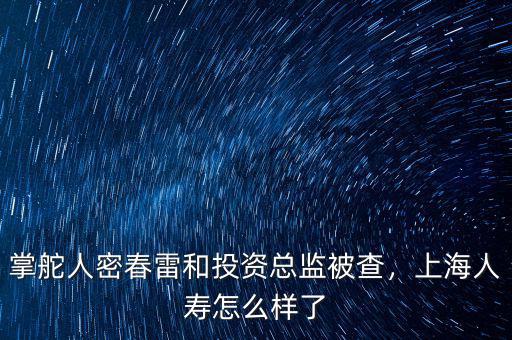 掌舵人密春雷和投資總監(jiān)被查，上海人壽怎么樣了