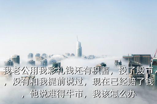 我老公用我彩禮錢還有積蓄，投了股市，沒有和我提前說過，現(xiàn)在已經(jīng)賠了錢，他說難得牛市，我該怎么辦