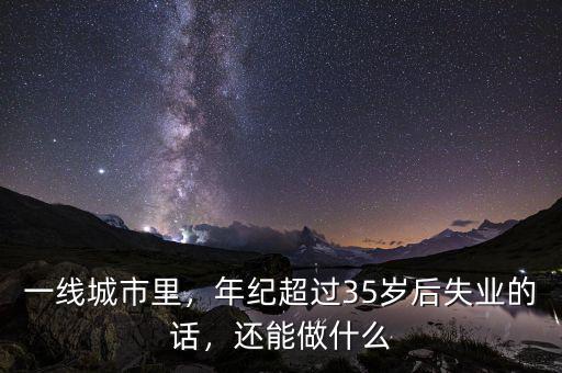 一線城市里，年紀超過35歲后失業(yè)的話，還能做什么