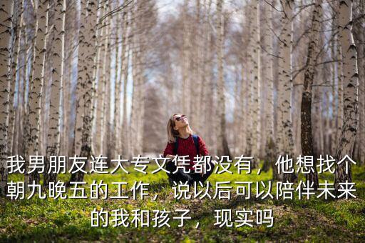 我男朋友連大專文憑都沒有，他想找個朝九晚五的工作，說以后可以陪伴未來的我和孩子，現(xiàn)實嗎