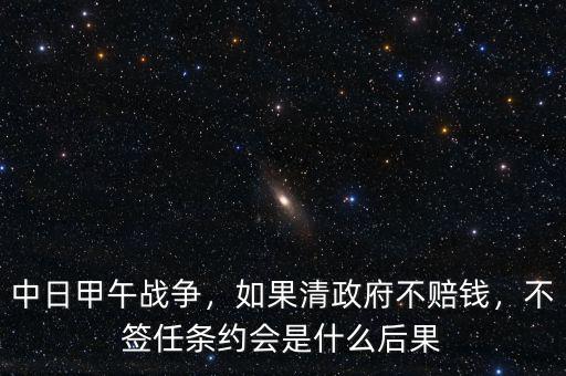 中日甲午戰(zhàn)爭，如果清政府不賠錢，不簽任條約會是什么后果