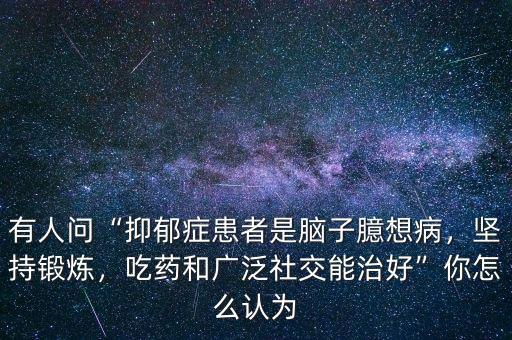 有人問(wèn)“抑郁癥患者是腦子臆想病，堅(jiān)持鍛煉，吃藥和廣泛社交能治好”你怎么認(rèn)為