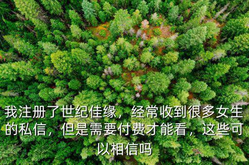 我注冊(cè)了世紀(jì)佳緣，經(jīng)常收到很多女生的私信，但是需要付費(fèi)才能看，這些可以相信嗎