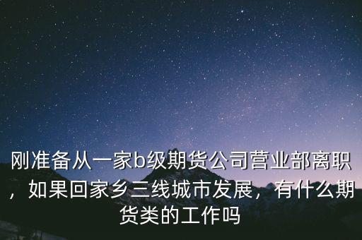 剛準(zhǔn)備從一家b級(jí)期貨公司營(yíng)業(yè)部離職，如果回家鄉(xiāng)三線城市發(fā)展，有什么期貨類(lèi)的工作嗎